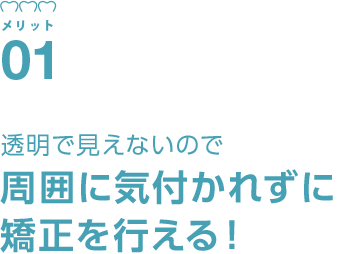 透明で目立ちにくいので周囲に気付かれずに矯正を行える!