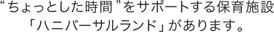 ちょっとした時間をサポートする保育施設「ハニバーサルランド」があります。