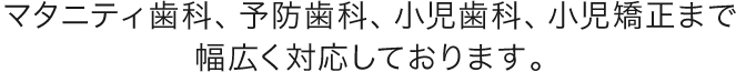 マタニティ歯科、予防歯科、小児歯科、小児矯正まで幅広く対応しております。