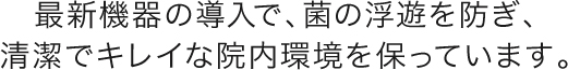 最新機器の導入で、菌の浮遊を防ぎ、清潔できれいな院内環境を保っています。