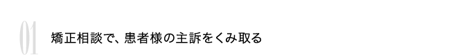 01 矯正相談で、患者様の主訴をくみ取る