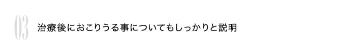 03 治療後におこりうる事についてもしっかりと説明