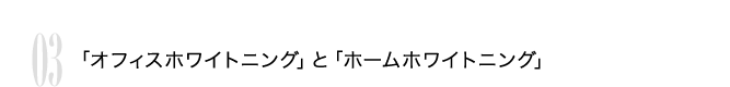 03 「オフィスホワイトニング」と「ホームホワイトニング」