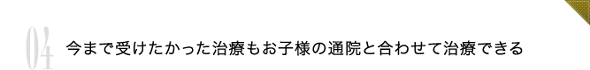 04 今まで受けたかった治療もお子様の通院と合わせて治療できる