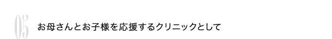 05 お母さんとお子様を応援するクリニックとして